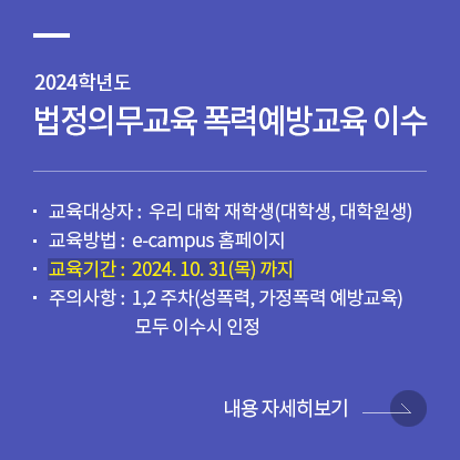 2024학년도 법정의무교육 폭력예방교육 이수 안내  교육대상자: 우리 대학 재학생(대학생, 대학원생)  교육방법: e-campus 홈페이지  교육기간: ~24. 10. 31(목)  주의사항: 1,2 주차(성폭력, 가정폭력 예방교육) 모두 이수시 인정