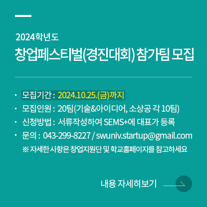 2024학년도 창업페스티벌(경진대회) 참가팀 모집, 모집기간 : 2024.10.25.(금)까지, 모집인원 : 20팀(기술&아이디어, 소상공 각 10팀), 신청방법 : 서류작성하여 SEMS+에 대표가 등록, 문의 : 043-299-8227 / swuniv.startup@gmail.com, ※ 자세한 사항은 창업지원단 및 학교홈페이지를 참고하세요.