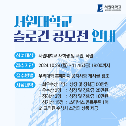 서원대학교 슬로건 공모전 참여대상 : 서원대학교 재학생 및 교원, 직원, 접수기간 : 2024.10.28.(월) ~ 11.15.(금) 18:00까지, 접수방법 : 우리대학 홈페이지 공지사항 게시글 참조, 시상내역 : 최우수상 1명 상장 및 장학금 50만원 / 우수상 2명 상장 및 장학금 25만원 / 장려상 3명 상장 및 장학금 10만원 / 참가상 15명 스타벅스 음료쿠폰 1매 / ※ 교직원 수상시 소정의 상품 제공, 내용자세히보기