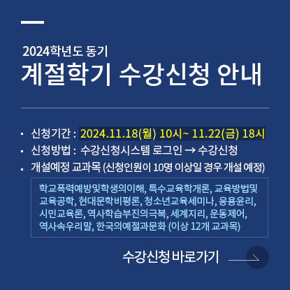 2024학년도 동기 계절학기 수강신청 안내, 신청기간 :  2024.11.18(월) 10시~ 11.22(금) 18시, 신청방법 :  수강신청시스템 로그인 → 수강신청, 개설예정 교과목 (신청인원이 10명 이상일 경우 개설 예정) : 학교폭력예방및학생의이해, 특수교육학개론, 교육방법및교육공학, 현대문학비평론, 청소년교육세미나, 응용윤리, 시민교육론, 역사학습부진의극복, 세계지리, 운동제어, 역사속우리말, 한국의예절과문화, 수강신청 바로가기