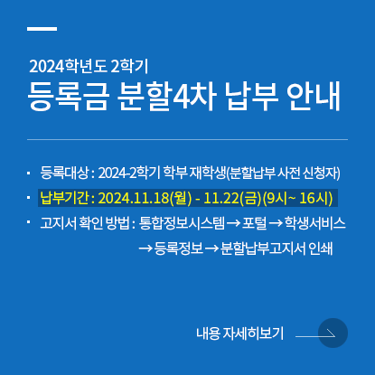 2024학년도 2학기 등록금 분할4차 납부 안내, 등록대상 : 2024-2학기 학부 재학생(분할납부 사전 신청자), 납부기간 : 2024.11.18(월) - 11.22(금)(9시~ 16시), 고지서 확인 방법 : 통합정보시스템 → 포털 → 학생서비스 → 등록정보 → 분할납부고지서 인쇄, 내용 자세히보기